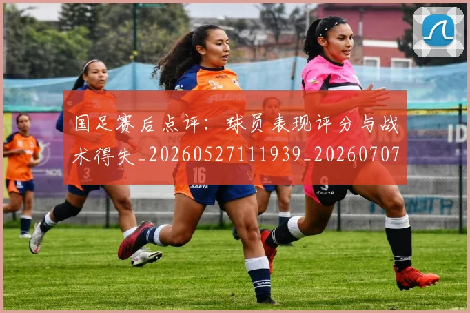 国足赛后点评：球员表现评分与战术得失_20260527111939_20260707015743