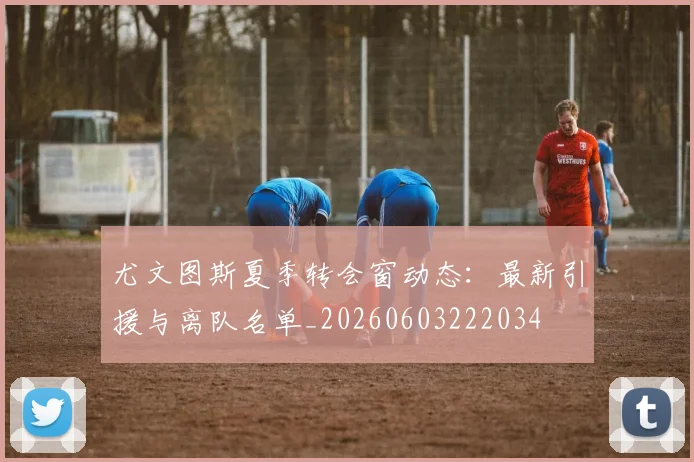 尤文图斯夏季转会窗动态：最新引援与离队名单_20260603222034