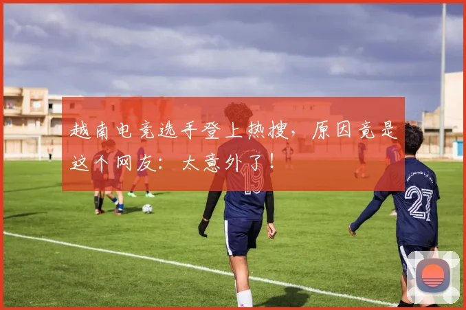 越南电竞选手登上热搜，原因竟是这个网友：太意外了！