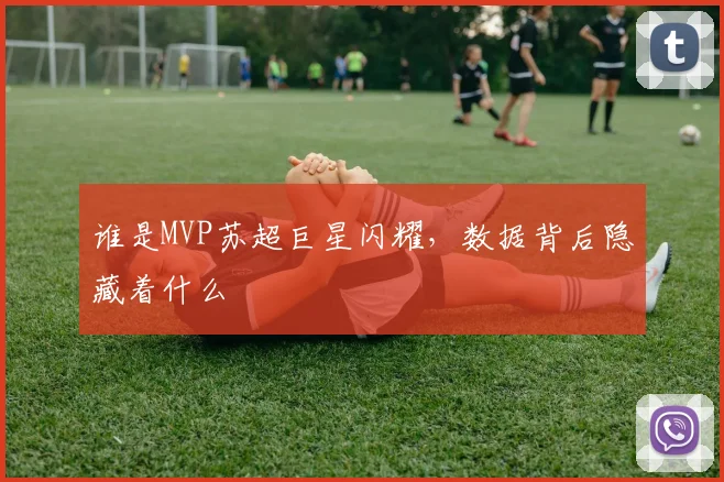 谁是MVP苏超巨星闪耀，数据背后隐藏着什么
