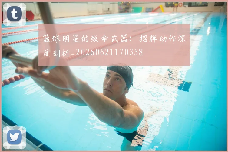 篮球明星的致命武器：招牌动作深度剖析_20260621170358