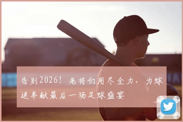 告别2026！老将们用尽全力，为球迷奉献最后一场足球盛宴