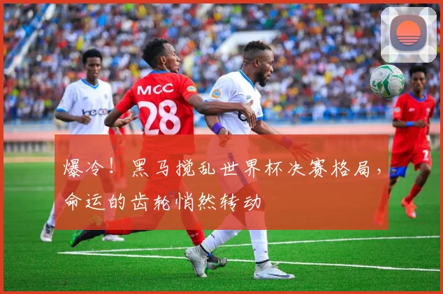 爆冷！黑马搅乱世界杯决赛格局，命运的齿轮悄然转动