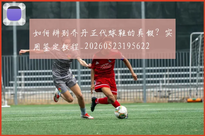 如何辨别乔丹正代球鞋的真假？实用鉴定教程_20260523195622
