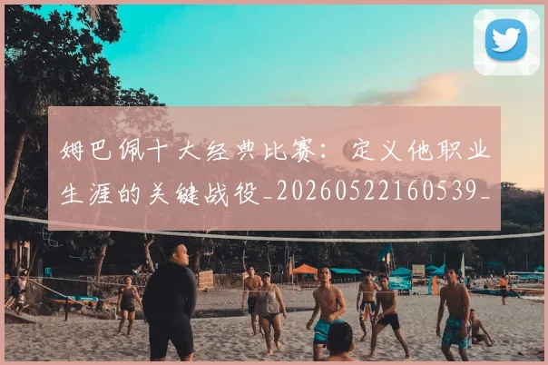 姆巴佩十大经典比赛:定义他职业生涯的关键战役_20260522160539_20260707023537